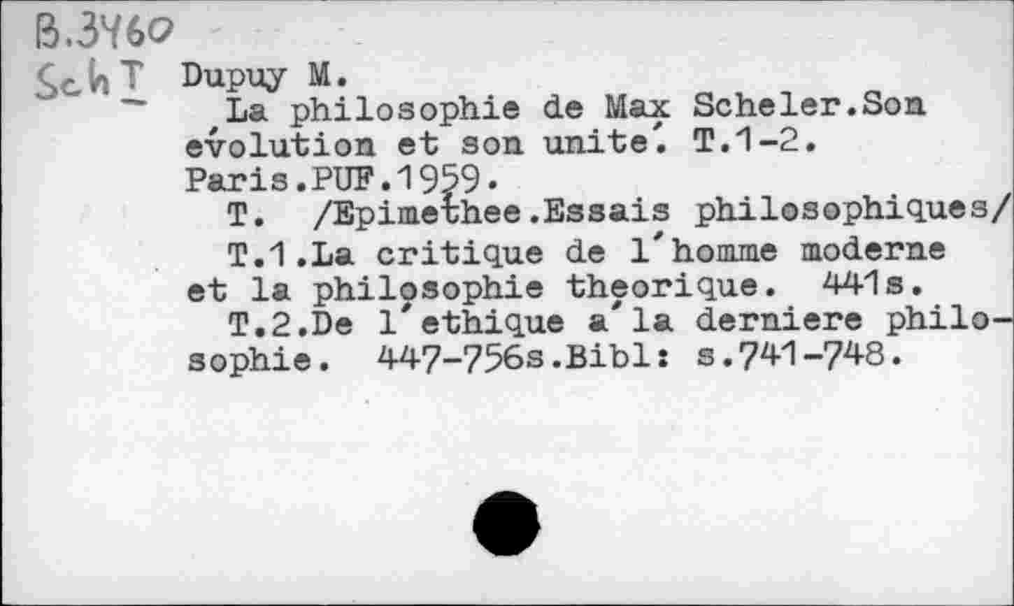 ﻿B.3V6O
Se.V»T Dupuy M.
~ ,La philosophie de Max Scheler.Son évolution et son unité'. T.1-2.
Paris.PUF.1959.
T. /Epimerhee.Essais philosophiques/
T.1.La critique de l'homme moderne
et la philosophie théorique. 441s.
T.2.De 1'éthique a'la derniere philosophie. 447-756s.Bibls s.741-748.